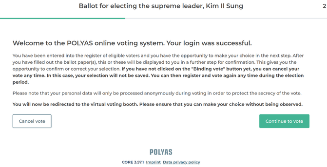 Screenshot der Welcome page nach dem einloggen: Welcome to the POLYAS online voting system. Your login was successful.

You have been entered into the register of eligible voters and you have the opportunity to make your choice in the next step. After you have filled out the ballot paper(s), this or these will be displayed to you in a further step for confirmation. This gives you the opportunity to confirm or correct your selection. If you have not clicked on the "Binding vote" button yet, you can cancel your vote any time. In this case, your selection will not be saved. You can then register and vote again any time during the election period.

Please note that your personal data will only be processed anonymously during voting in order to protect the secrecy of the vote.

You will now be redirected to the virtual voting booth. Please ensure that you can make your choice without being observed.