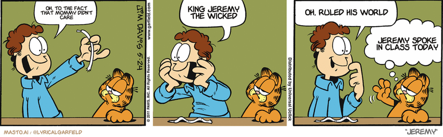 Original Garfield comic from May 24, 2011
Text replaced with lyrics from: Jeremy

Transcript:
• Oh, To The Fact That Mommy Didn't Care
• King Jeremy The Wicked
• Oh, Ruled His World
• Jeremy Spoke In Class Today


--------------
Original Text:
• Jon:  I broke a shoelace!  How can I go on?!  Maybe I could switch to slip-ons.
• Garfield:  No, no. Go with your first instinct.

The Garfield comic strip is presented in three panels. In the first panel, Garfield pretends to be a teacher, talking to his students in a classroom setting. In the second panel, the teacher corrects the students on their behavior. Finally, in the third panel, Garfield delivers a lecture to his class, addressing various topics.

The comic strip features a man and a woman, with each character expressing different emotions and actions. The man is shown to be upset, as well as being very loud, while the woman appears to be trying to understand the lecture and respond to the man's behavior.