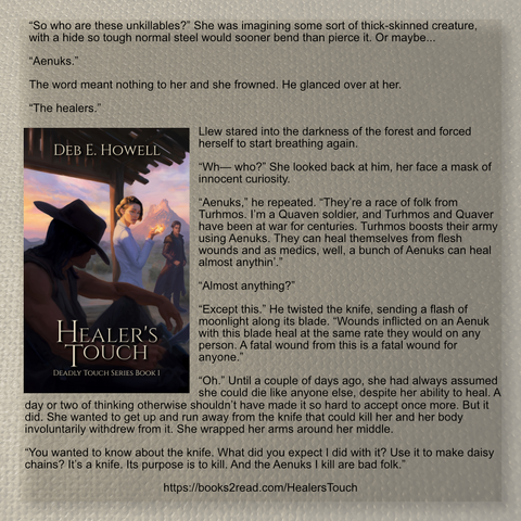 A square social media post with a book cover on the centre left (title: Healer's Touch, author Deb E Howell; A woman holding a glowing flower looks fearfully over her shoulder at a men sitting holding a knife. In the distance, another man stands.

Book text:

“So who are these unkillables?” She was imagining some sort of thick-skinned creature, with a hide so tough normal steel would sooner bend than pierce it. Or maybe...

“Aenuks.”

The word meant nothing to her and she frowned. He glanced over at her.

“The healers.”

Llew stared into the darkness of the forest and forced herself to start breathing again.

“Wh— who?” She looked back at him, her face a mask of innocent curiosity.

“Aenuks,” he repeated. “They’re a race of folk from Turhmos. I’m a Quaven soldier, and Turhmos and Quaver have been at war for centuries. Turhmos boosts their army using Aenuks. They can heal themselves from flesh wounds and as medics, well, a bunch of Aenuks can heal almost anythin’.”

“Almost anything?”

“Except this.” He twisted the knife, sending a flash of moonlight along its blade. “Wounds inflicted on an Aenuk with this blade heal at the same rate they would on any person. A fatal wound from this is a fatal wound for anyone.”

“Oh.” Until a couple of days ago, she had always assumed she could die like anyone else, despite her ability to heal. A day or two of thinking otherwise shouldn’t have made it so hard to accept once more. But it did.

https://books2read.com/HealersTouch