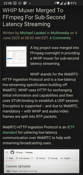 The image shows a screenshot of a news article on a mobile device. The article is titled "WHIP Muxer Merged To FFmpeg For Sub-Second Latency Streaming," written by Michael Larabel in Multimedia on June 4, 2025, at 08:00 AM EDT, with 6 comments. The article discusses the merging of a big project into FFmpeg to provide a WHIP muxer for sub-second latency streaming. It explains that WHIP stands for the WebRTC-HTTP Ingestion Protocol, a low-latency live-streaming specification building off WebRTC, which uses HTTP for exchanging initial information and capabilities and STUN binding to establish a UDP session. Encryption is supported, and due to WebRTC, mandatory with WHIP, and audio/video frames are split into RTP packets. The WebRTC-HTTP Ingestion Protocol is an IETF standard for ushering low-latency communication over WebRTC to help with streaming/broadcasting uses. The screenshot also includes a code commit interface for FFmpeg, showing "Commit 167e343" with 7 people committing 7 hours ago. The device's status bar shows the time as 22:08, the date as the 31st, and a battery level of 91%.

 Ovis2-8B

🌱 Energy used: 0.320 Wh