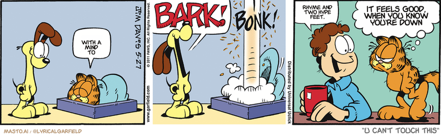 Original Garfield comic from May 27, 2011
Text replaced with lyrics from: U Can't Touch This

Transcript:
• With A Mind To
• Rhyme And Two Hype Feet.
• It Feels Good, When You Know You're Down


--------------
Original Text:
• Garfield:  Z.
• Odie:  BARK!
• *BONK!*
• Jon:  You're up.
• Garfield:  And Odie's on a bus bound for Nome.

The image is a collection of three comic strips, each featuring different characters and their situations. In the top two comic strips, there are two dogs present. The first cartoon dog is a yellow dog that appears to be scratching itself. The second cartoon dog is a brown dog that seems to be sitting on the floor. In the third comic strip, there is a man sitting in a chair. 

The comic strip titles are clearly labeled, and the characters are described in a way that helps to convey their actions and relationships. The cartoon dog in the first two strips appears to be engaging in a playful or self-grooming behavior, while the man in the third strip is sitting calmly.