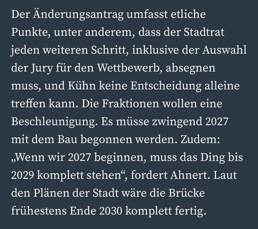 Der Änderungsantrag umfasst etliche Punkte, unter anderem, dass der Stadtrat jeden weiteren Schritt, inklusive der Auswahl der Jury für den Wettbewerb, absegnen muss, und Kühn keine Entscheidung alleine treffen kann. Die Fraktionen wollen eine Beschleunigung. Es müsse zwingend 2027 mit dem Bau begonnen werden. Zudem:
„Wenn wir 2027 beginnen, muss das Ding bis 2029 komplett stehen", fordert Ahnert. Laut den Plänen der Stadt wäre die Brücke frühestens Ende 2030 komplett fertig.