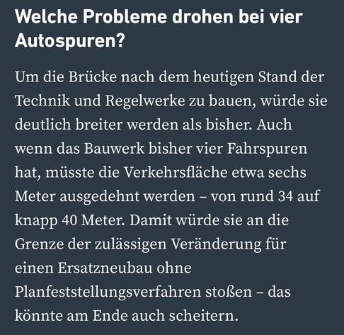 Welche Probleme drohen bei vier
Autospuren?
Um die Brücke nach dem heutigen Stand der Technik und Regelwerke zu bauen, würde sie deutlich breiter werden als bisher. Auch wenn das Bauwerk bisher vier Fahrspuren hat, müsste die Verkehrsfläche etwa sechs Meter ausgedehnt werden - von rund 34 auf knapp 40 Meter. Damit würde sie an die Grenze der zulässigen Veränderung für einen Ersatzneubau ohne
Planfeststellungsverfahren stoßen - das könnte am Ende auch scheitern.