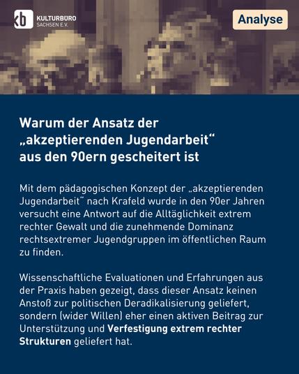 Warum der Ansatz der
„akzeptierenden Jugendarbeit“ 
aus den 90ern gescheitert ist

Mit dem pädagogischen Konzept der „akzeptierenden Jugendarbeit“ nach Krafeld wurde in den 90er Jahren versucht eine Antwort auf die Alltäglichkeit extrem rechter Gewalt und die zunehmende Dominanz rechtsextremer Jugendgruppen im öffentlichen Raum zu finden.

Wissenschaftliche Evaluationen und Erfahrungen aus der Praxis haben gezeigt, dass dieser Ansatz keinen Anstoß zur politischen Deradikalisierung geliefert, sondern (wider Willen) eher einen aktiven Beitrag zur Unterstützung und Verfestigung extrem rechter Strukturen geliefert hat.