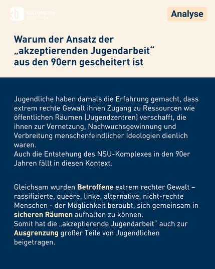 Jugendliche haben damals die Erfahrung gemacht, dass extrem rechte Gewalt ihnen Zugang zu Ressourcen wie öffentlichen Räumen (Jugendzentren) verschafft, die ihnen zur Vernetzung, Nachwuchsgewinnung und Verbreitung menschenfeindlicher Ideologien dienlich waren. 
Auch die Entstehung des NSU-Komplexes in den 90er Jahren fällt in diesen Kontext.


Gleichsam wurden Betroffene extrem rechter Gewalt – rassifizierte, queere, linke, alternative, nicht-rechte Menschen - der Möglichkeit beraubt, sich gemeinsam in sicheren Räumen aufhalten zu können. 
Somit hat die „akzeptierende Jugendarbeit“ auch zur Ausgrenzung großer Teile von Jugendlichen beigetragen.