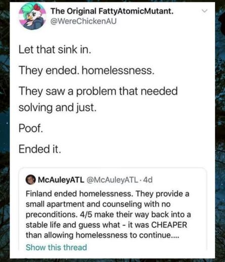 Finland ended homelessness. They provide a small apartment and counceling with no preconditions. 4/5 make their way back into a stable life and guess what... It was CHEAPER than allowing homelessness to continue