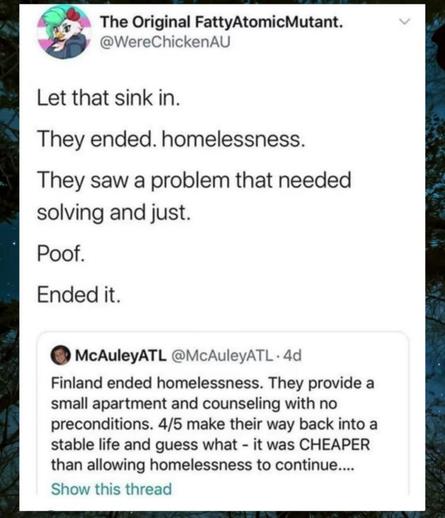 Finland ended homelessness. They provide a small apartment and counceling with no preconditions. 4/5 make their way back into a stable life and guess what... It was CHEAPER than allowing homelessness to continue