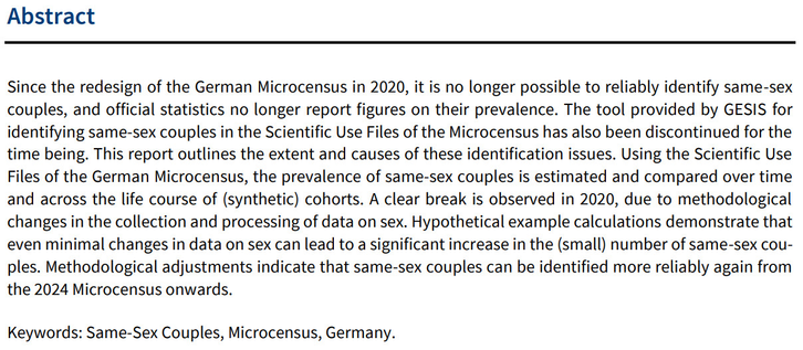 Since the redesign of the German Microcensus in 2020, it is no longer possible to reliably identify same-sex couples, and official statistics no longer report figures on their prevalence. The tool provided by GESIS for identifying same-sex couples in the Scientific  Use Files of the Microcensus has also been discontinued for the time being. This report outlines the extent and causes of these identification issues. Using the Scientific Use Files of the German Microcensus, the prevalence of same-sex couples is estimated and compared over time and across the life course of (synthetic) cohorts. A clear break is observed in 2020, due to methodological
changes in the collection and processing of data on sex. Hypothetical example calculations demonstrate that even minimal changes in data on sex can lead to a significant increase in the (small) number of same-sex couples. Methodological adjustments indicate that same-sex couples can be identified more reliably again from the 2024 Microcensus onwards.
