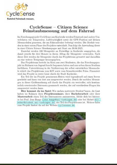 CycleSense – Citizen ScienceFeinstaubmessung auf dem FahrradIm Forschungsprojekt CycleSense aus Karlsruhe werden Feinstaub und andere Um-weltdaten wie Temperatur, Luftfeuchtigkeit sowie die GPS Position mit kleinenMessmodulen gemessen, die am Fahrradlenker befestigt werden. Die Module wur-den in einer ersten Phase des Projektes entwickelt. Nun folgt die Anwendung dieserin einer Citizen Science Messkampagne mit Start am 30.06.2025.Zunächst werden 100 Messgeräte an Freiwillige in Karlsruhe ausgegeben, diedamit jeweils für drei Monate in ihrem Alltag die Messgeräte verwenden. Nachdieser Zeit werden die Messgeräte durch das Projektteam gewartet und daraufhinan eine weitere Testgruppe herausgegeben...... Ein Teil der im Projekt gemessenen Daten wird tagesaktuell auf einen Servergeschickt und kann von dort aus ausgewertet werden. Durch die mobilen Messun-gen in dieser Größenordnung soll durch das Projekt ein wertvoller, sich kontinu-ierlich erweiternder Datensatz gesammelt werden, der auf verschiedene Fragen hinausgewertet werden kann.: Wir suchen motivierte Student*innen, die Lusthaben im Rahmen ihres Projektseminars, ihrer Bachelorarbeit oder ihrerMasterarbeit einen Teil des Datensatztes auszuwerten. Melde dich bei Interes-se bei Prof. Jens Bange (jens.bange@uni-tuebingen.de) oder bei Michel (mic.weber@student.uni-tuebingen.de), der Teil des Projektteams ist . Weitere Infoszum Projekt findest du auf der Website cyclesense.de.