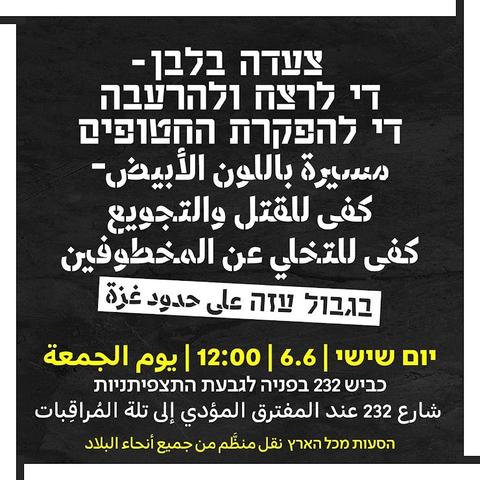 צעדה בלבן-די לרצח ולהרעבה די להפקרת החטופים مسيرة باللون الأبيض كفى للقتل والتجويع كفى للتخلي عن المخطوفين

בגבול עזה على حدود غزة

יום

שישי | 6.6 | 12:00 | يوم الجمعة

כביש 232 בפניה לגבעת התצפיתניות

شارع 232 عند المفترق المؤدي إلى تلة المراقبات

הסעות מכל הארץ نقل منظم من جميع أنحاء البلاد