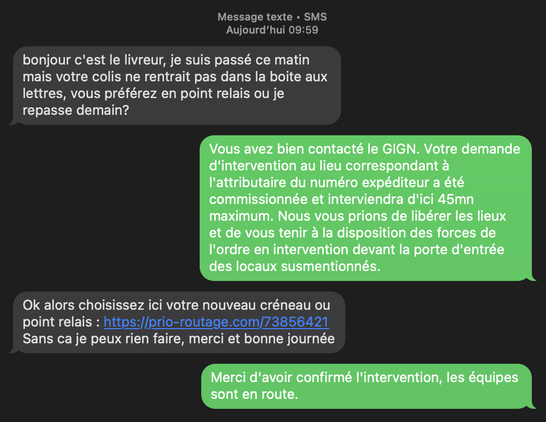 SCAM par SMS:

- bonjour c’est le livreur, je suis passé ce matin mais votre colis ne rentrait pas dans la boite aux lettres, vous préférez en point relais ou je repasse demain?

- Vous avez bien contacté le GIGN. Votre demande d'intervention au lieu correspondant à l'attributaire du numéro expéditeur a été commissionnée et interviendra d'ici 45mn maximum. Nous vous prions de libérer les lieux et de vous tenir à la disposition des forces de l'ordre en intervention devant la porte d'entrée des locaux susmentionnés.

- Ok alors choisissez ici votre nouveau créneau ou point relais : https://prio-routage.com/73856421
Sans ca je peux rien faire, merci et bonne journée

- Merci d'avoir confirmé l'intervention, les équipes sont en route.