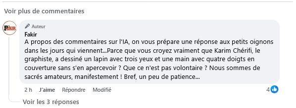 Message de Fakir : « A propos des commentaires sur l'IA, on vous prépare une réponse aux petits oignons dans les jours qui viennent...Parce que vous croyez vraiment que Karim Chérifi, le graphiste, a dessiné un lapin avec trois yeux et une main avec quatre doigts en couverture sans s'en apercevoir ? Que ce n'est pas volontaire ? Nous sommes de sacrés amateurs, manifestement ! Bref, un peu de patience... »