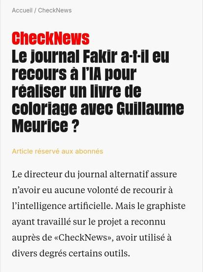 Capture d'écran de CheckNews :

« Le journal Fakir a-t-il eu recours à l’IA pour réaliser un livre de coloriage avec Guillaume Meurice ?
Le directeur du journal alternatif assure n’avoir eu aucune volonté de recourir à l’intelligence artificielle. Mais le graphiste ayant travaillé sur le projet a reconnu auprès de «CheckNews», avoir utilisé à divers degrés certains outils. »