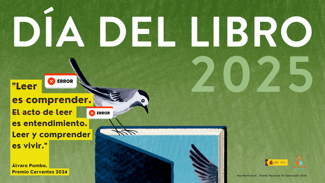 Cartel oficial del Día del Libro 2025 (parcial). 

Sobre un fondo verde, una lavandera —un ave pequeña, habitual en parques y jardines— está posada sobre un libro abierto que observa. 

La ilustración, obra de Pep Montserrat (Premio Nacional de Ilustración 2024), va acompañada de una cita de Álvaro Pombo (Premio Cervantes 2024): “Leer es comprender. El acto de leer es entendimiento. Leer y comprender es vivir.” Las dos primeras frases han sido tachadas (edición posterior para esta publicación), junto a un icono de “Error”. 

En la esquina inferior derecha del cartel aparecen los logotipos del Ministerio de Cultura y Lectura Infinita.