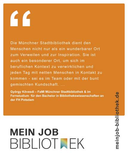 Text auf orangefarbenem Hintergrund: "Die Münchner Stadtbibliothek dient den Menshcen nicht nud als ein wunderbarer Ort zum Verweilen und zur Inspiration. Sie ist auch ein besondererer Ort, um sich im beruflichen Kontext zu verwirklichen und jeden Tage mit netten Menschen in Kontakt zu kommen - sei es im Team oder mit der bunt gemischten Kundschaft...
György Kövesdi - FaMI Münchner Stadtbibliothek & im Fernstudium für den Bachelor in Bibliothekswissenschaften an der FH Potsdam