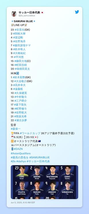 🔹𝗦𝗔𝗠𝗨𝗥𝗔𝗜 𝗕𝗟𝗨𝗘🔹
📝LINE-UP📝

23 #谷晃生(GK)
2 #関根大輝
4 #渡辺剛 
5 #佐野海舟 
7 #藤田譲瑠チマ 
8 #鈴木唯人
9 #大橋祐紀 
11 #平河悠 
15 #鎌田大地(C)
16 #町田浩樹 
20 #俵積田晃太 

𝐒𝐔𝐁🔄
1 #鈴木彩艶(GK)
12 #大迫敬介(GK)
3 #高井幸大 
6 #遠藤航 
10 #久保建英 
13 #中村敬斗 
14 #三戸舜介 
17 #森下龍矢 
18 #町野修斗 
19 #佐野航大 
21 #熊坂光希 
22 #瀬古歩夢 

監督
#森保一

🏆FIFA #ワールドカップ 26アジア最終予選(3次予選)
🗓️6.5(木) ⌚️20:10(🇯🇵)
🆚オーストラリア代表🇦🇺
🏟️パーススタジアム(オーストラリア)
📱#DAZN

#AsianQualifiers
#最高の景色を #SAMURAIBLUE 
#jfa #daihyo #サッカー日本代表