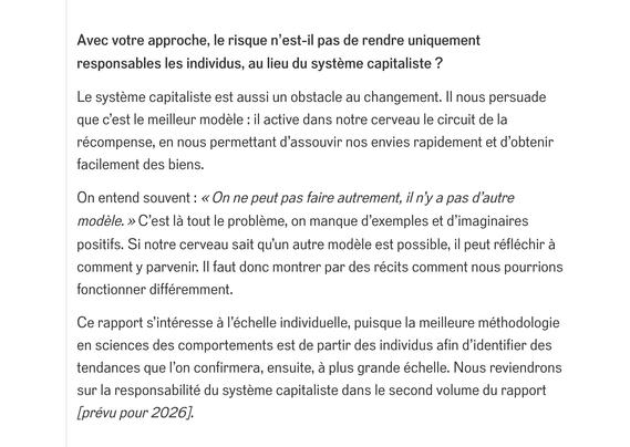 "Avec votre approche, le risque n’est-il pas de rendre uniquement responsables les individus, au lieu du système capitaliste ?

Le système capitaliste est aussi un obstacle au changement. Il nous persuade que c’est le meilleur modèle : il active dans notre cerveau le circuit de la récompense, en nous permettant d’assouvir nos envies rapidement et d’obtenir facilement des biens.

On entend souvent : « On ne peut pas faire autrement, il n’y a pas d’autre modèle. » C’est là tout le problème, on manque d’exemples et d’imaginaires positifs. Si notre cerveau sait qu’un autre modèle est possible, il peut réfléchir à comment y parvenir. Il faut donc montrer par des récits comment nous pourrions fonctionner différemment.

Ce rapport s’intéresse à l’échelle individuelle, puisque la meilleure méthodologie en sciences des comportements est de partir des individus afin d’identifier des tendances que l’on confirmera, ensuite, à plus grande échelle. Nous reviendrons sur la responsabilité du système capitaliste dans le second volume du rapport [prévu pour 2026]...."