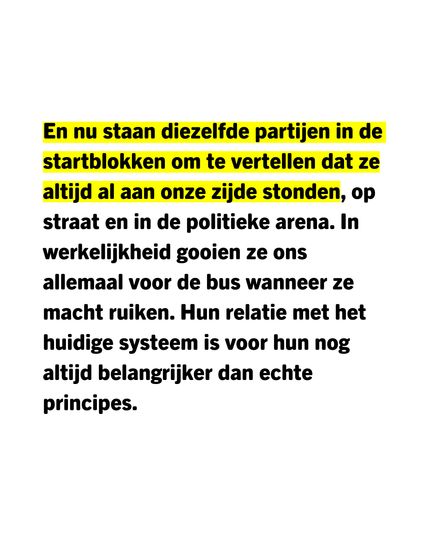 En nu staan diezelfde partijen in de startblokken om te vertellen dat ze altijd al aan onze zijde stonden, op straat en in de politieke arena. In werkelijkheid gooien ze ons allemaal voor de bus wanneer ze macht ruiken. Hun relatie met het huidige systeem is voor hun nog altijd belangrijker dan echte principes.