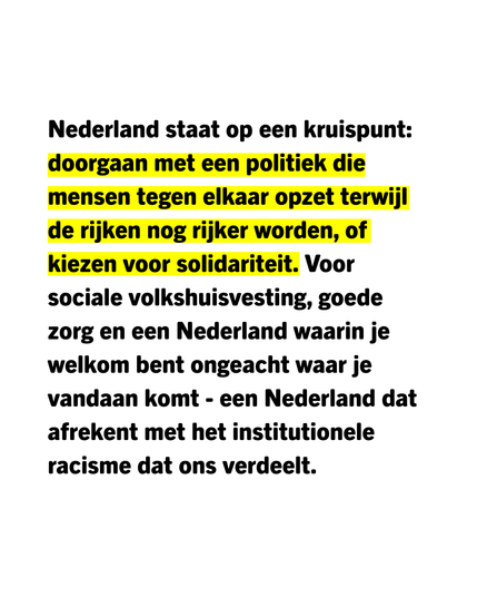 Nederland staat op een kruispunt: doorgaan met een politiek die mensen tegen elkaar opzet terwijl de rijken nog rijker worden, of kiezen voor solidariteit. Voor sociale volkshuisvesting, goede zorg, en een Nederland waarin je welkom bent ongeacht waar je vandaan komt - een Nederland dat afrekent met het institutionele racisme dat ons verdeelt.