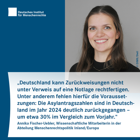Sharepic mit dem Logo des Deutschen Instituts für Menschenrechte links oben. Rechts daneben ist das Foto einer Person mit langen Haaren und schwarzem Oberteil. Darunter folgt Text:
„Deutschland kann Zurückweisungen nicht unter Verweis auf eine Notlage rechtfertigen. Unter anderem fehlen hierfür die Voraussetzungen: Die Asylantragszahlen sind in Deutschland im Jahr 2024 deutlich zurückgegangen – um etwa 30% im Vergleich zum Vorjahr.“
Annika Fischer-Uebler, Wissenschaftliche Mitarbeiterin in der Abteilung Menschenrechtspolitik Inland/Europa
