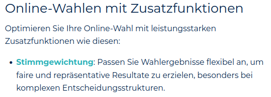 Screenshot: Online Wahlen mit Zusatzfunktionen:
...
Stimmgewichtung; Passen Sie die Wahlergebnisse flexibel an, um faire und repräsentative Resultate zu erzielen, besonders bei komplexen Entscheidungsstrukturen.