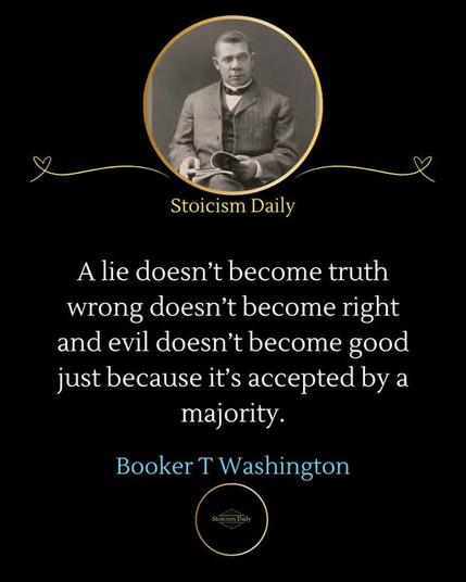 Stoicism Daily
A lie doesn't become truth wrong doesn't become right and evil doesn't become good just because it's accepted by a majority.
Booker T Washington🖖