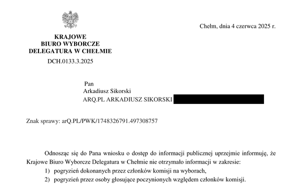 a
Chełm, dnia 4 czerwca 2025 r.
KRAJOWE BIURO WYBORCZE DELEGATURA W CHELMIE 
DCH.0133.3.2025
Pan
Arkadiusz Sikorski
Znak sprawy: arQ.PL/PWK/1748326791.497308757
Odnoszac si¢ do Pana wniosku o dostęp do informacji publicznej uprzejmie informuje, ze
Krajowe Biuro Wyborcze Delegatura w Chełmie nie otrzymano informacji w zakresie:
1) pogryzień dokonanych przez członków komisji na wyborach,
2) pogryzień przez osoby glosujące poczynionych względem członków komisji.
