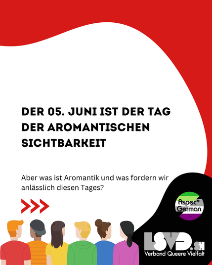 Das Bild hat einen weißen Hintergrund mit einer roten Welle am oberen Rand. Im Zentrum steht in großer, schwarzer Schrift: „Der 05. Juni ist der Tag der aromantischen Sichtbarkeit“. Darunter steht in kleinerer Schrift: „Aber was ist Aromantik und was fordern wir anlässlich diesen Tages?“ Links unten sind stilisierte Menschen von hinten zu sehen, in bunten Farben. Rechts unten sind die Logos von „Aspec* German“ und „LSVD.sh Verband Queere Vielfalt“ abgebildet
