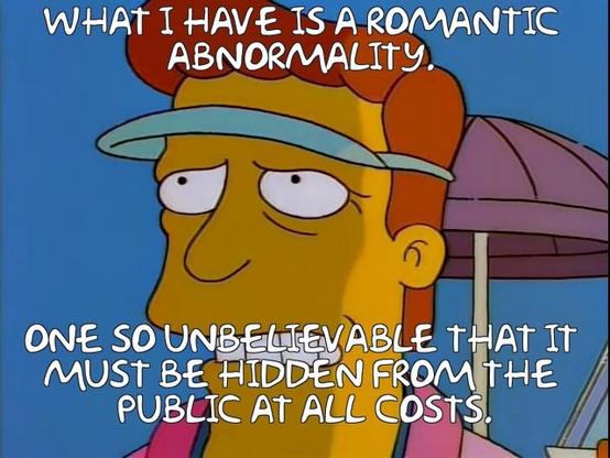 Troy McClure from The Simpsons, hinting at his sexual deviancy: “What I have is a romantic abnormality. One so unbelievable that it must be hidden from the public at all costs.”