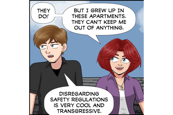 Rose: They do! But I grew up in these apartments. They can't keep me out of anything.
Nate (sarcastic, looking away): Disregarding safety regulations is very cool and transgressive.