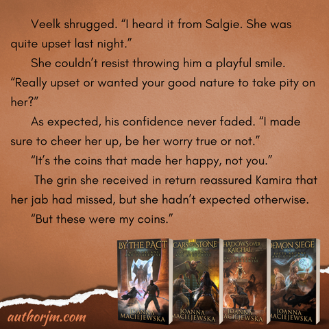 Image contains four books in Pacts Arcane and Otherwise series by Joanna Maciejewska: By the Pact, Scars of Stone, Shadows over Kaighal, and Demon Siege, and the following text: Veelk shrugged. “I heard it from Salgie. She was quite upset last night.” She couldn’t resist throwing him a playful smile. “Really upset or wanted your good nature to take pity on her?” As expected, his confidence never faded. “I made sure to cheer her up, be her worry true or not.” “It’s the coins that made her happy, not you.” The grin she received in return reassured Kamira that her jab had missed, but she hadn’t expected otherwise. “But these were my coins.”