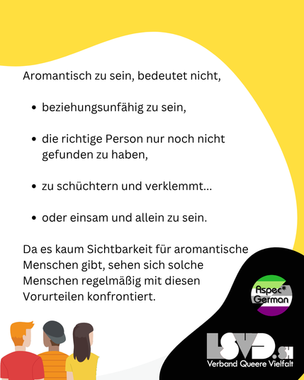 Das Bild hat einen weißen Hintergrund mit einer gelben Welle oben. In schwarzer Schrift steht: „Aromantisch zu sein, bedeutet nicht,“ gefolgt von einer Liste mit Vorurteilen: beziehungsunfähig zu sein, die richtige Person noch nicht gefunden zu haben, zu schüchtern zu sein oder einsam zu sein. Am Ende wird darauf hingewiesen, dass aromantische Menschen regelmäßig mit diesen Vorurteilen konfrontiert werden. Unten links die stilisierten Menschen, unten rechts die Logos