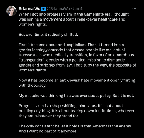 Tweet from Brianna Wu reading: "When I got into progressivism in the Gamergate era, I thought I was joining a movement about single-payer healthcare and women’s rights.

But over time, it radically shifted.

First it became about anti-capitalism. Then it turned into a gender ideology crusade that erased people like me, actual transsexuals who medically transition, in favor of an amorphous “transgender” identity with a political mission to dismantle gender and strip sex from law. That is, by the way, the opposite of women’s rights.

Now it has become an anti-Jewish hate movement openly flirting with theocracy.

My mistake was thinking this was ever about policy. But it is not. 

Progressivism is a shapeshifting mind virus. It is not about building anything. It is about tearing down institutions, whatever they are, whatever they stand for.

The only consistent belief it holds is that America is the enemy. And I want no part of it anymore."