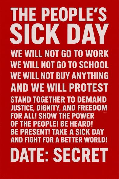 THE
PEOPLE'S
SICK DAY

O THE PEOPLE'S SICK DAY O
WHAT IF WE ALL CALLED OFF.. AT THE SAME TIME?
YOU'VE GIVEN THEM YOUR TIME, YOUR BODY, YOUR HEALTH.
IT'S TIME TO REMIND THEM WHAT HAPPENS WHEN
THE WORKING CLASS STOPS!
A COLLECTIVE 3-DAY ACTION.
NO WORK. NO WARNING. NO APOLOGY.
# DATES: UNDISCLOSED.
>PURPOSE: UNMISTAKABLE.
* IMPACT: UNSTOPPABLE,
FOLLOW.SHARE.ORGANIZE.
THIS ISNT JUST A SICK DAY-IT'S A WAKE-UP CALL.
#COLLECTIVEPOWER #WEARETHELABOR
FOLLOW AND PROMOTE #TPSD