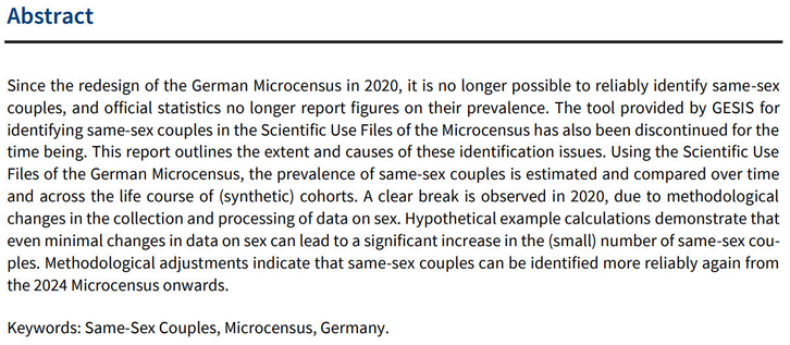 Abstract
Since the redesign of the German Microcensus in 2020, it is no longer possible to reliably identify same-sex couples, and official statistics no longer report figures on their prevalence. The tool provided by GESIS for identifying same-sex couples in the Scientific Use Files of the Microcensus has also been discontinued for the time being. This report outlines the extent and causes of these identification issues. Using the Scientific Use Files of the German Microcensus, the prevalence of same-sex couples is estimated and compared over time and across the life course of (synthetic) cohorts. A clear break is observed in 2020, due to methodological changes in the collection and processing of data on sex. Hypothetical example calculations demonstrate thateven minimal changes in data on sex can lead to a significant increase in the (small) number of same-sex couples. Methodological adjustments indicate that same-sex couples can be identified more reliably again from the 2024 Microcensus onwards.
Keywords: Same-Sex Couples, Microcensus, Germany.