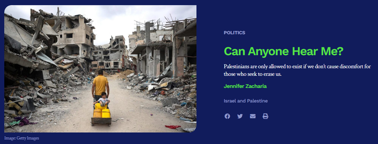 text (at right):

[rubric] Politics
Can Anyone Hear Me?
Palestinians are only allowed to exist if we don’t cause discomfort for those who seek to erase us.
Jennifer Zacharia
[tag] Israel and Palestine 

image (photo, at left): a man pulling a dolly with provisions and a small child on board, amidst the ruins of Gaza. credit: Getty Images