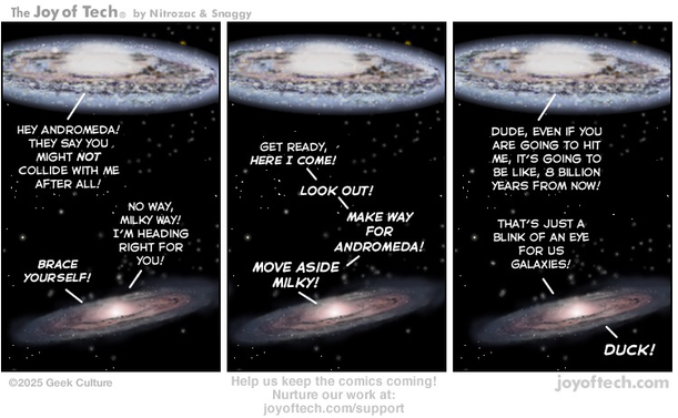 The Milky Way Galaxy and Andromeda Galaxy are talking to each other… Panel One: Milky Way: Hey Andromeda! They say you might not collide with me after all! Andromeda: No way, Milky Way! I’m heading right for you! Brace Yourself! Panel Two: Andromeda: Get ready, here I come! Look out! Make way for Andromeda! Move aside Milky! Panel Three: Milky Way: Dude, even if you are going to hit me, it’s going to be like, 8 billion years from now! Andromeda: That’s just a blink of an eye for us Galaxies! Duck!