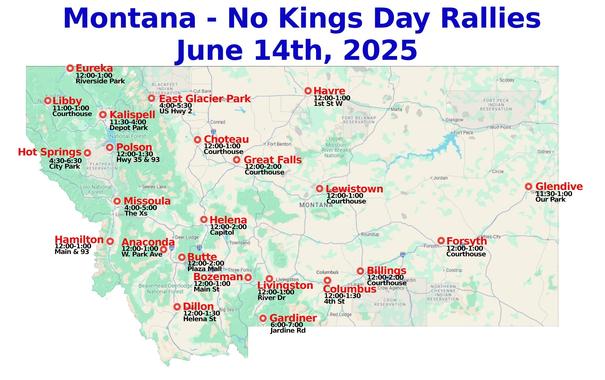 Montana-No Kings Day Rally-June 14, 2025
NEW!-East Glacier, Forsyth & Glendive
#Anaconda #Billings #Bozeman #Butte #Choteau #Columbus #Dillon #EastGlacier #Eureka  #Forsyth #Gardiner #Glendive #GreatFalls #Hamilton #Havre #Helena #HotSprings #Kalispell #Libby #Lewistown #Livingston #Missoula #Polson