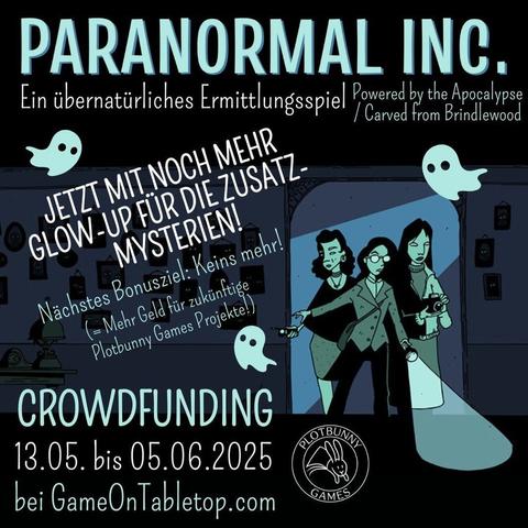 Paranormal Inc. von Alicia Furness. Ein übernatürliches Ermittlungsspiel (Powered by the Apocalypse / Carved from Brindlewood). Jetzt mit noch mehr Glow-up für die Zusatz-Mysterien! Nächstes Bonusziel: Keins mehr! (= Mehr Geld für zukünftige Plotbunny Games Projekte!) Crowdfunding 13.05. bis 05.06.2025 bei GameOnTabletop.com. Comic-artiges Bild in Tönen von Dunkelblau bis Helltürkisgrün. Drei feminine Ermittler*innen kommen durch einen Türrahmen in einen dunklen Raum mit vielen Bildern an der Wand, die alle leuchtende Augen haben. Sie tragen alltägliche Kleidung und sind mit Taschenlampe, Fotoapparat und Geistersensor ausgestattet. Zwischen den Texten fliegen drei kleine Geister. Unten ist das Logo von Plotbunny Games.