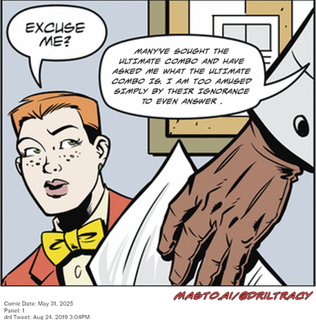 Original Dicktracy comic from May 31, 2025

-------------
Dril Tweet
Aug 24, 2019 3:04PM
-------------
Url
https://twitter.com/dril/status/1165339026011774977
-------------
Transcript:
• Many've Sought The Ultimate Combo And Have Asked Me What The Ultimate Combo Is. I Am Too Amused Simply By Their Ignorance To Even Answer .


The image is a comic strip depicting a man in a red shirt and yellow bowtie looking at a woman in a white shirt. They are situated in front of a desk with a computer monitor placed on it. The cartoon-like style of the comic strip suggests that it might be a political cartoon. The text in the image provides additional information, such as the date and the panel number.
