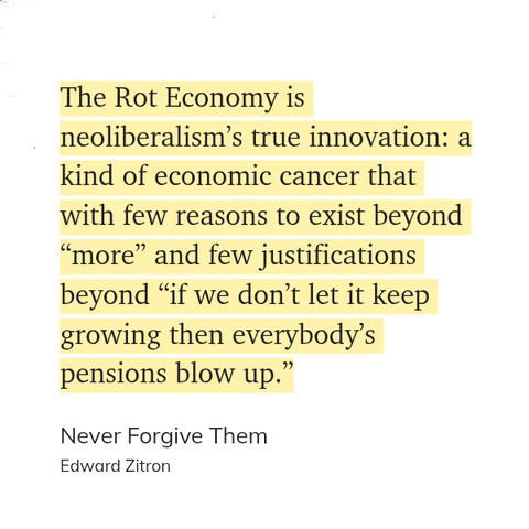 The Rot Economy is neoliberalism’s true innovation: a kind of economic cancer that with few reasons to exist beyond “more” and few justifications beyond “if we don’t let it keep growing then everybody’s pensions blow up.”

Never Forgive Them by Edward Zitron
