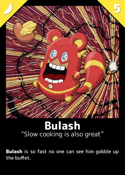 Super-Heroe card
A Buli in a Flash suit, with a flying sausage.
Background looks like a high-speed starfield tunnel effect with red, yellow, white. There's a kind of black electric arcs.

Card name:
Bulash

Title: 
Slow cooking is also great

Description: 
Bulash is so fast no one can see him gobble up the buffet.