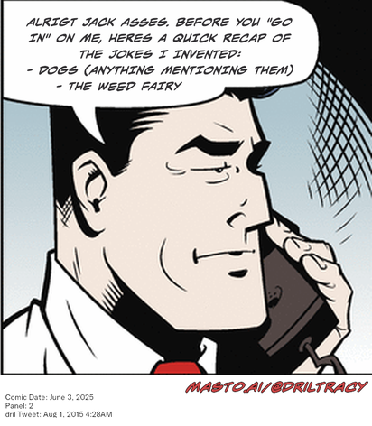 Original Dicktracy comic from June 3, 2025

-------------
Dril Tweet
Aug 1, 2015 4:28AM
-------------
Url
https://twitter.com/dril/status/627395547784048640
-------------
Transcript:
• Alrigt Jack Asses. Before You "Go In" On Me, Heres A Quick Recap Of The Jokes I Invented:  - Dogs (Anything Mentioning Them)  - The Weed Fairy


The image features a man in a comic book style who is talking on a cell phone. He is wearing a suit and tie, and the text in the image includes some quotes that appear to be jokes or sayings. The man appears to be the main subject of the image, with a close-up of his face and upper body. The scene also includes the word "dogs" and the phrase "the weedy fairy," which adds a humorous element to the image. The overall scene is a fun and amusing illustration of a man having a conversation on a cell phone.