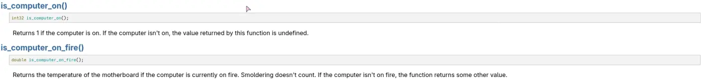 two functions in the BeOS book

int32 is_computer_on();

Returns 1 if the computer is on. If the computer isn't on, the value returned by this function is undefined.

double is_computer_on_fire();

Returns the temperature of the motherboard if the computer is currently on fire. Smoldering doesn't count. If the computer isn't on fire, the function returns some other value.