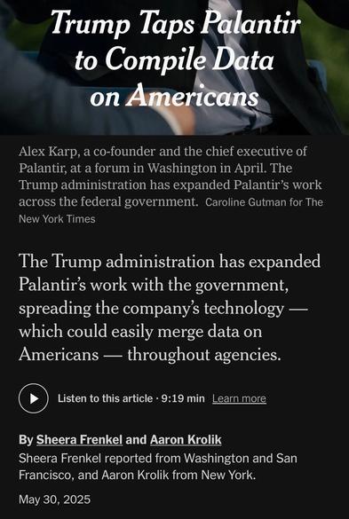 Trump Taps Palantir to Compile Data on Americans
Alex Karp, a co-founder and the chief executive of Palantir, at a forum in Washington in April. The Trump administration has expanded Palantir's work across the federal government. Caroline Gutman for The New York Times
The Trump administration has expanded Palantir's work with the government, spreading the company's technology — which could easily merge data on Americans - throughout agencies.
Listen to this article • 9:19 min
Learn more
By Sheera Frenkel and Aaron Krolik
Sheera Frenkel reported from Washington and San Francisco, and Aaron Krolik from New York.
May 30, 2025

https://www.nytimes.com/2025/05/30/technology/trump-palantir-data-americans.html

Accessed: 5 June 2025 at 1342 MST