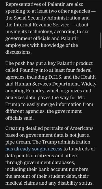 Representatives of Palantir are also speaking to at least two other agencies - the Social Security Administration and the Internal Revenue Service - about buying its technology, according to six government officials and Palantir employees with knowledge of the discussions.
The push has put a key Palantir product called Foundry into at least four federal agencies, including D.H.S. and the Health and Human Services Department. Widely adopting Foundry, which organizes and analyzes data, paves the way for Mr. Trump to easily merge information from different agencies, the government officials said.
Creating detailed portraits of Americans based on government data is not just a pipe dream. The Trump administration has already sought access to hundreds of data points on citizens and others through government databases, including their bank account numbers, the amount of their student debt, their medical claims and any disability status.

https://www.nytimes.com/2025/05/30/technology/trump-palantir-data-americans.html

Accessed: 5 June 2025 at 1342 MST