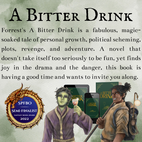 A Bitter Drink by Azalea Forrest. SPFBO semi-finalist 2022. A dark green cover with gold text, featuring a wine glass, a pile of gold, and a dagger. “Forrest’s A Bitter Drink is a fabulous, magic-soaked tale of personal growth, political scheming, plots, revenge, and adventure. A novel that doesn’t take itself too seriously to be fun, yet finds joy in the drama and the danger, this book is having a good time and wants to invite you along.” Character images feature Rowan, the green skinned plant-man in lavender robes holding wine with a smirk, and a dark skinned dreaded traveller with a bo staff and a large pack on his back, grinning.