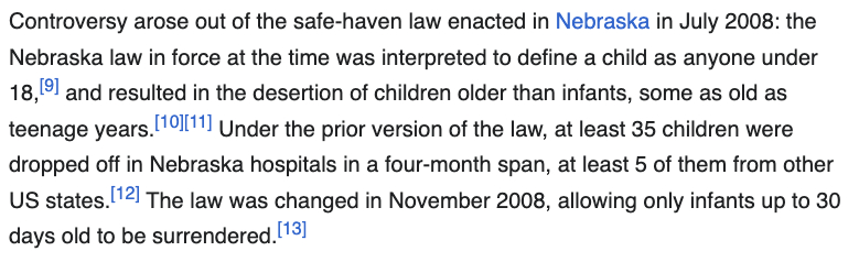 Controversy arose out of the safe-haven law enacted in Nebraska in July 2008: the Nebraska law in force at the time was interpreted to define a child as anyone under 18,[9] and resulted in the desertion of children older than infants, some as old as teenage years.[10][11] Under the prior version of the law, at least 35 children were dropped off in Nebraska hospitals in a four-month span, at least 5 of them from other US states.[12] The law was changed in November 2008, allowing only infants up to 30 days old to be surrendered.[13]