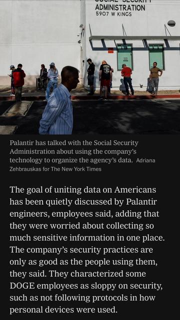 Image caption: Palantir has talked with the Social Security Administration about using the company's technology to organize the agency's data. Adriana Zehbrauskas for The New York Times

The goal of uniting data on Americans has been quietly discussed by Palantir engineers, employees said, adding that they were worried about collecting so much sensitive information in one place.
The company's security practices are only as good as the people using them, they said. They characterized some
DOGE employees as sloppy on security, such as not following protocols in how personal devices were used.

https://www.nytimes.com/2025/05/30/technology/trump-palantir-data-americans.html

Accessed: 5 June 2025 at 1342 MST