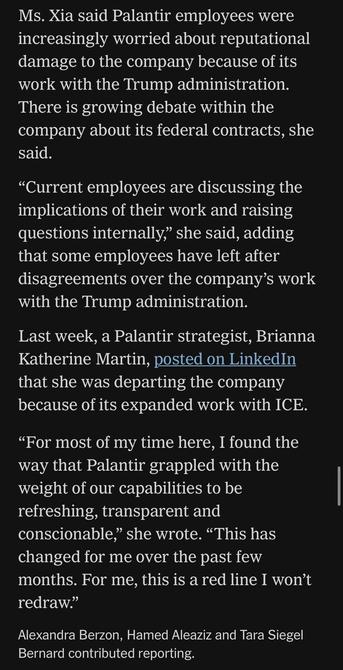 Ms. Xia said Palantir employees were increasingly worried about reputational damage to the company because of its work with the Trump administration.
There is growing debate within the company about its federal contracts, she said.
"Current employees are discussing the implications of their work and raising questions internally," she said, adding that some employees have left after disagreements over the company's work with the Trump administration.
Last week, a Palantir strategist, Brianna Katherine Martin, posted on LinkedIn that she was departing the company because of its expanded work with ICE.
"For most of my time here, I found the way that Palantir grappled with the weight of our capabilities to be refreshing, transparent and conscionable," she wrote. "This has changed for me over the past few months. For me, this is a red line I won't redraw."
Alexandra Berzon, Hamed Aleaziz and Tara Siegel
Bernard contributed reporting.

https://www.nytimes.com/2025/05/30/technology/trump-palantir-data-americans.html

Accessed: 5 June 2025 at 1342 MST